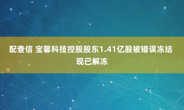 配查信 宝馨科技控股股东1.41亿股被错误冻结 现已解冻