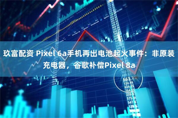 玖富配资 Pixel 6a手机再出电池起火事件：非原装充电器，谷歌补偿Pixel 8a