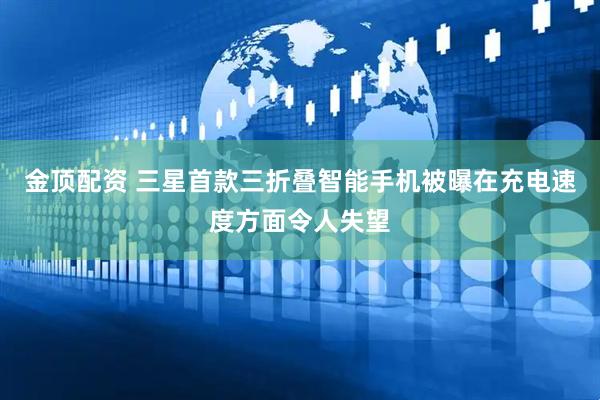 金顶配资 三星首款三折叠智能手机被曝在充电速度方面令人失望