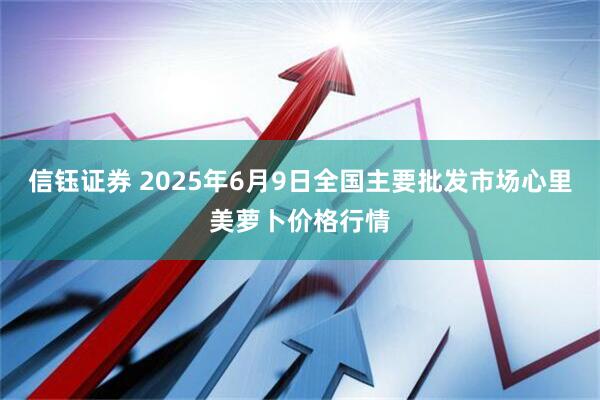 信钰证券 2025年6月9日全国主要批发市场心里美萝卜价格行情