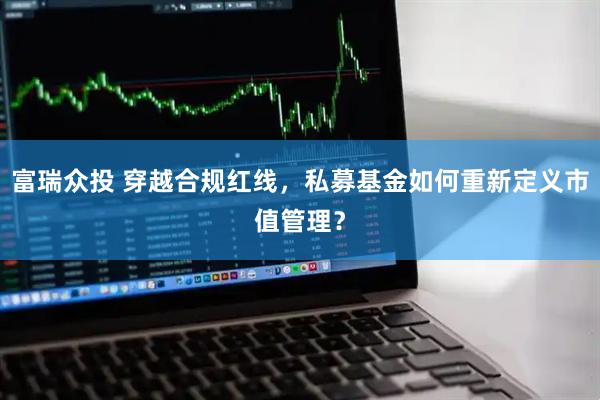 富瑞众投 穿越合规红线，私募基金如何重新定义市值管理？