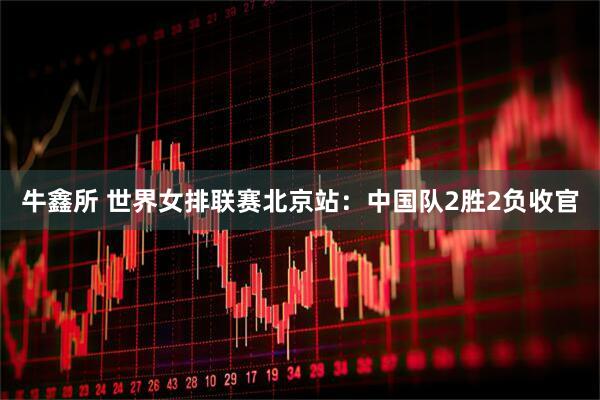 牛鑫所 世界女排联赛北京站：中国队2胜2负收官