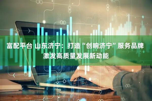 富配平台 山东济宁：打造“创响济宁”服务品牌 激发高质量发展新动能