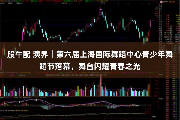 股牛配 演界｜第六届上海国际舞蹈中心青少年舞蹈节落幕，舞台闪耀青春之光