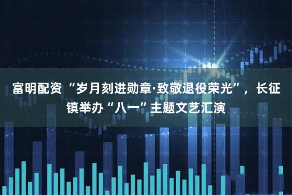 富明配资 “岁月刻进勋章·致敬退役荣光”，长征镇举办“八一”主题文艺汇演