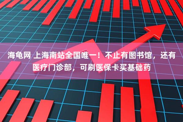 海龟网 上海南站全国唯一！不止有图书馆，还有医疗门诊部，可刷医保卡买基础药