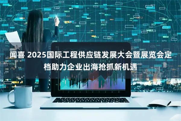 闻喜 2025国际工程供应链发展大会暨展览会定档助力企业出海抢抓新机遇