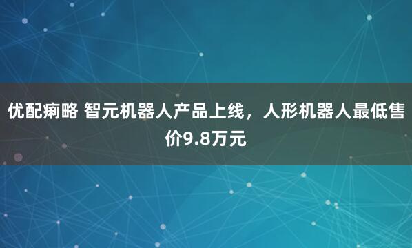 优配痢略 智元机器人产品上线，人形机器人最低售价9.8万元