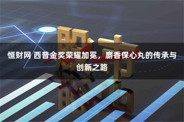 恒财网 西普金奖荣耀加冕，麝香保心丸的传承与创新之路