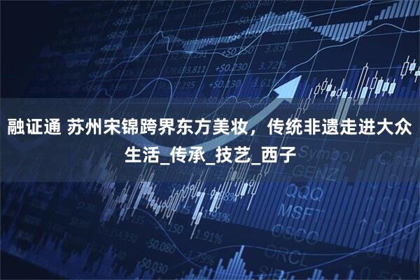 融证通 苏州宋锦跨界东方美妆，传统非遗走进大众生活_传承_技艺_西子