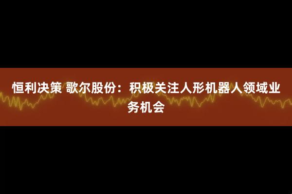 恒利决策 歌尔股份：积极关注人形机器人领域业务机会