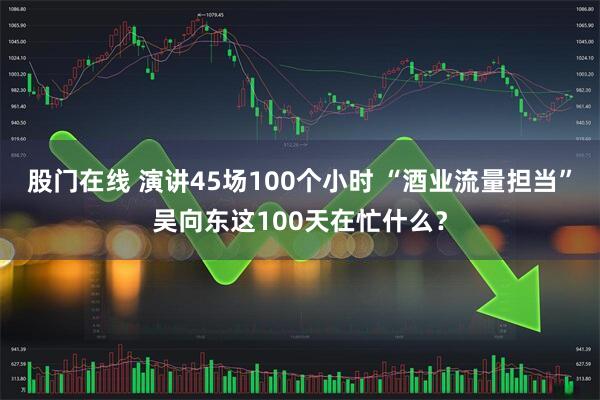 股门在线 演讲45场100个小时 “酒业流量担当”吴向东这100天在忙什么？
