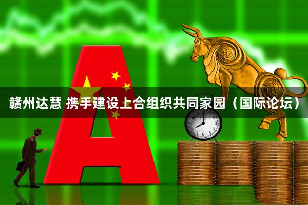 赣州达慧 携手建设上合组织共同家园（国际论坛）