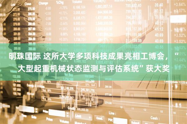 明珠国际 这所大学多项科技成果亮相工博会，“大型起重机械状态监测与评估系统”获大奖