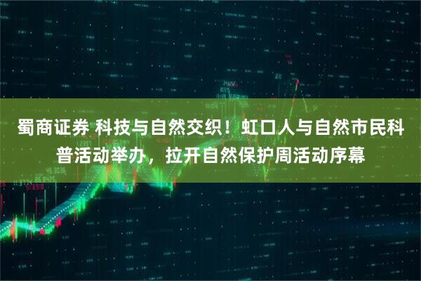 蜀商证券 科技与自然交织！虹口人与自然市民科普活动举办，拉开自然保护周活动序幕