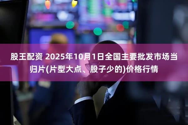 股王配资 2025年10月1日全国主要批发市场当归片(片型大点、股子少的)价格行情