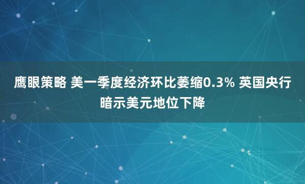 鹰眼策略 美一季度经济环比萎缩0.3% 英国央行暗示美元地位下降