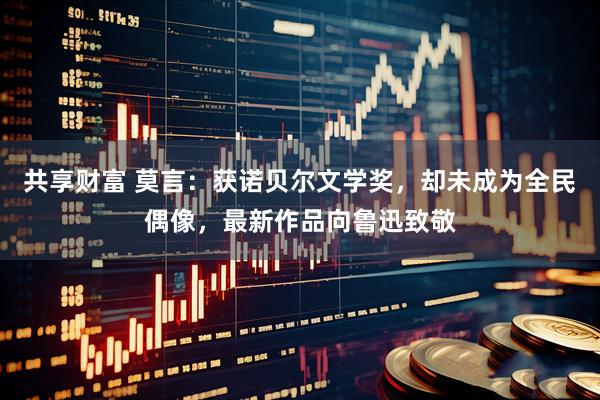 共享财富 莫言：获诺贝尔文学奖，却未成为全民偶像，最新作品向鲁迅致敬