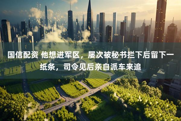 国信配资 他想进军区，屡次被秘书拦下后留下一纸条，司令见后亲自派车来追