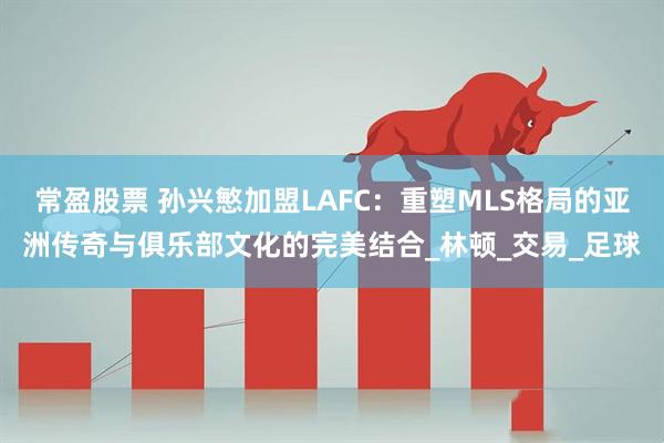常盈股票 孙兴慜加盟LAFC：重塑MLS格局的亚洲传奇与俱乐部文化的完美结合_林顿_交易_足球
